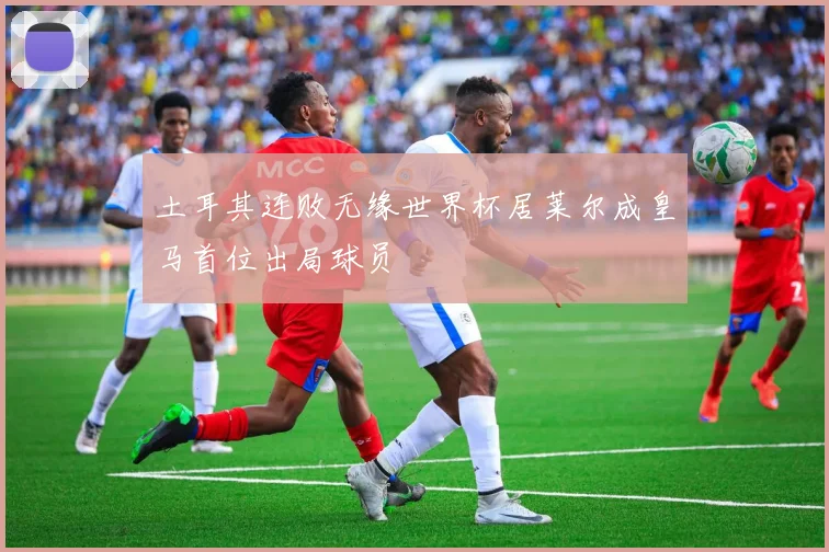 土耳其连败无缘世界杯居莱尔成皇马首位出局球员