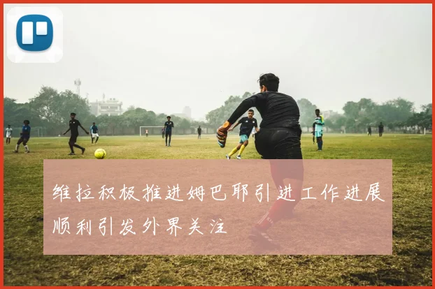 维拉积极推进姆巴耶引进工作进展顺利引发外界关注