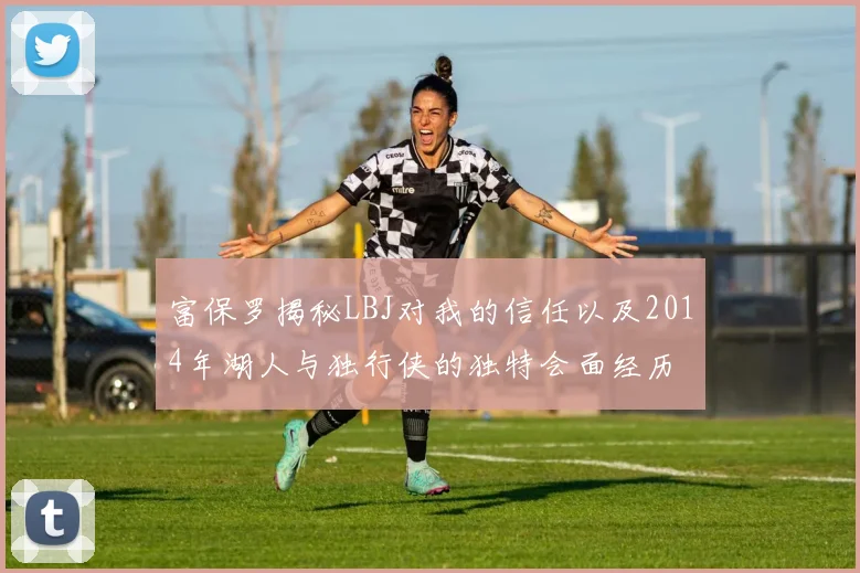 富保罗揭秘LBJ对我的信任以及2014年湖人与独行侠的独特会面经历