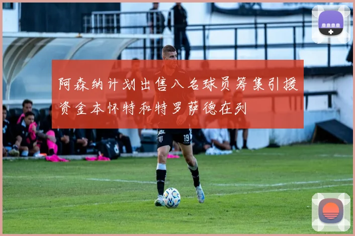 阿森纳计划出售八名球员筹集引援资金本怀特和特罗萨德在列