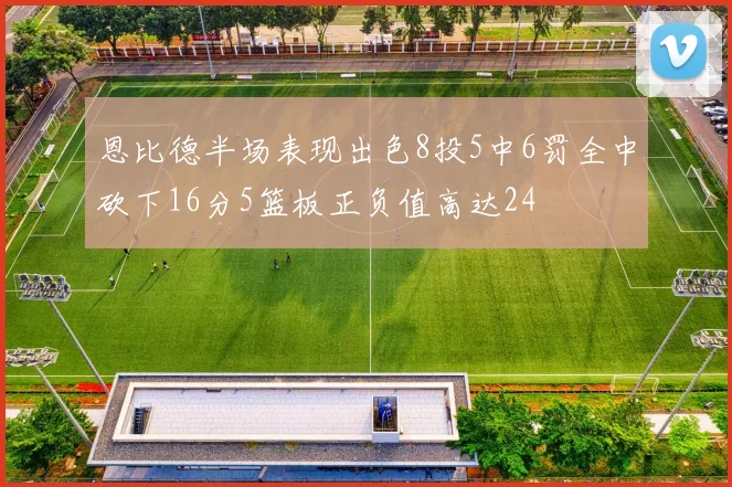 恩比德半场表现出色8投5中6罚全中砍下16分5篮板正负值高达24