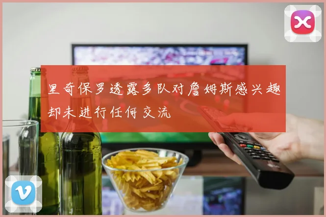 里奇保罗透露多队对詹姆斯感兴趣却未进行任何交流