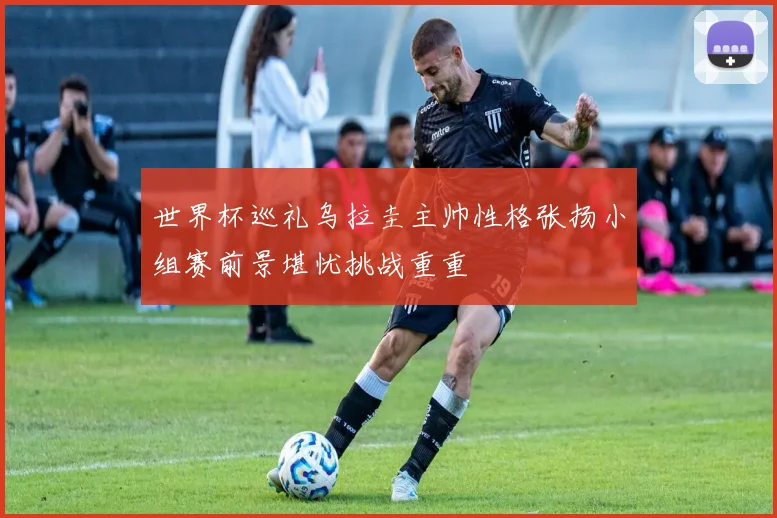 世界杯巡礼乌拉圭主帅性格张扬小组赛前景堪忧挑战重重