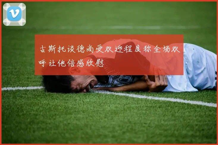 古斯托谈德尚受欢迎程度称全场欢呼让他倍感欣慰