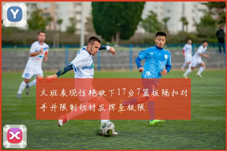 文班表现惊艳砍下17分7篮板隔扣对手并限制切特发挥至极限
