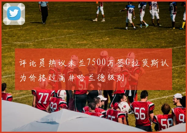 评论员热议米兰7500万签G拉莫斯认为价格过高非哈兰德级别