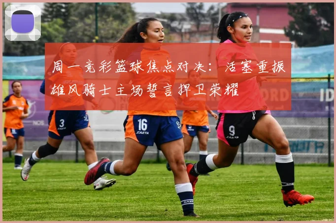周一竞彩篮球焦点对决：活塞重振雄风骑士主场誓言捍卫荣耀
