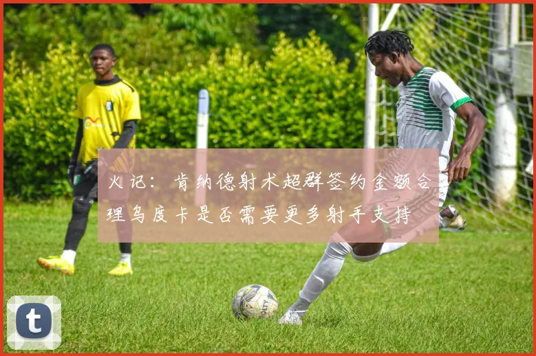 火记：肯纳德射术超群签约金额合理乌度卡是否需要更多射手支持