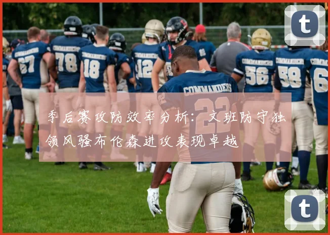 季后赛攻防效率分析：文班防守独领风骚布伦森进攻表现卓越