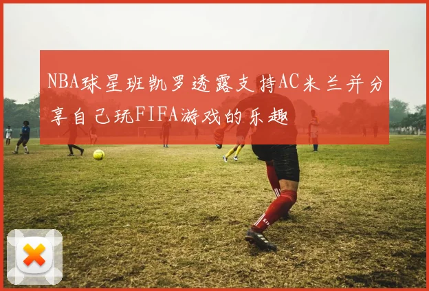 NBA球星班凯罗透露支持AC米兰并分享自己玩FIFA游戏的乐趣
