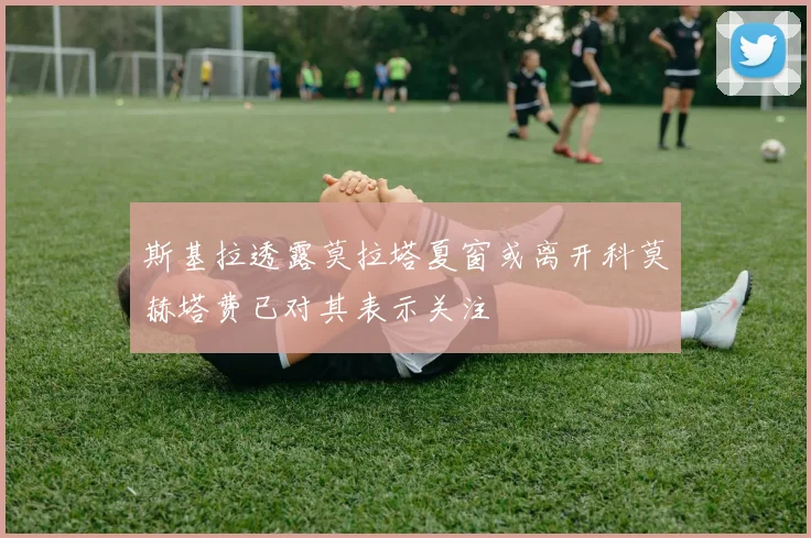 斯基拉透露莫拉塔夏窗或离开科莫赫塔费已对其表示关注