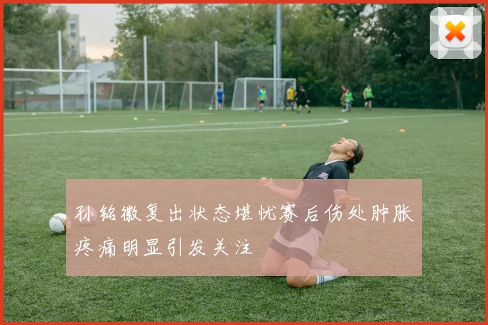 孙铭徽复出状态堪忧赛后伤处肿胀疼痛明显引发关注