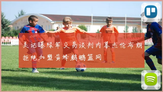 美记曝绿军交易谈判内幕杰伦布朗拒绝加盟黄蜂鹈鹕篮网