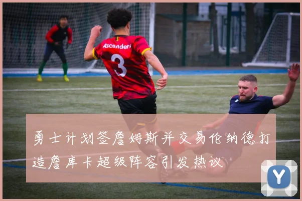 勇士计划签詹姆斯并交易伦纳德打造詹库卡超级阵容引发热议