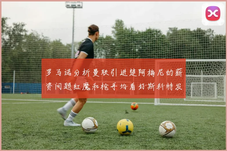罗马诺分析曼联引进楚阿梅尼的薪资问题红魔和枪手均看好斯科特发展潜力
