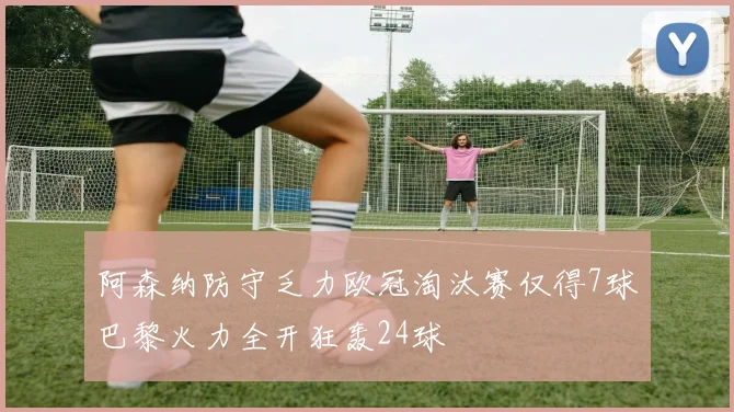 阿森纳防守乏力欧冠淘汰赛仅得7球巴黎火力全开狂轰24球