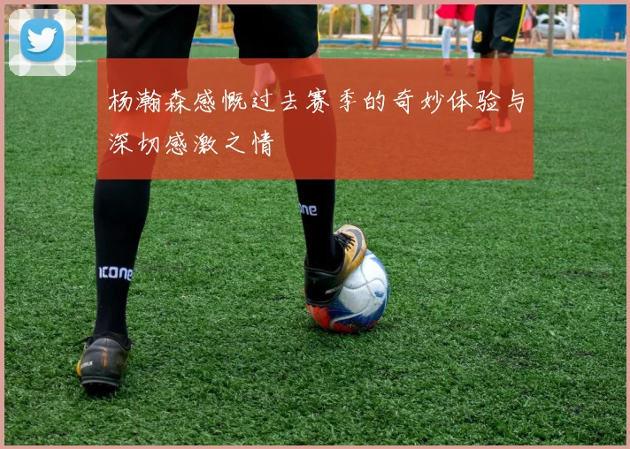 杨瀚森感慨过去赛季的奇妙体验与深切感激之情